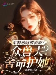 柔弱恶雌被流放?众兽夫舍命护她解说 柔弱恶雌被流放?众兽夫舍命护她解说
